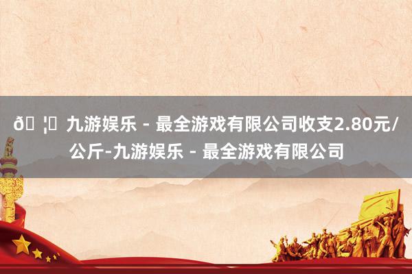 🦄九游娱乐 - 最全游戏有限公司收支2.80元/公斤-九游娱