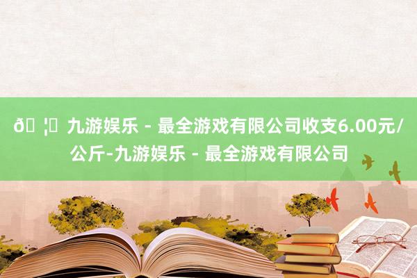 🦄九游娱乐 - 最全游戏有限公司收支6.00元/公斤-九游娱