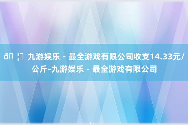 🦄九游娱乐 - 最全游戏有限公司收支14.33元/公斤-九游