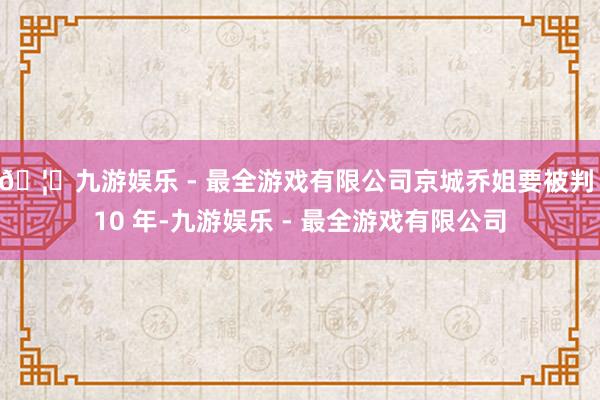 🦄九游娱乐 - 最全游戏有限公司京城乔姐要被判 10 年-九游娱乐 - 最全游戏有限公司