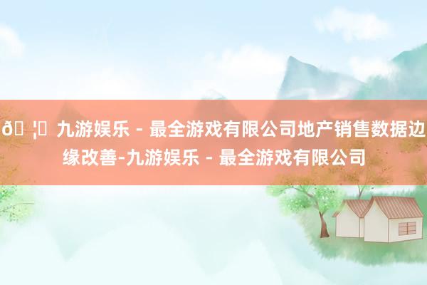 🦄九游娱乐 - 最全游戏有限公司地产销售数据边缘改善-九游娱乐 - 最全游戏有限公司