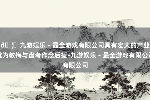 🦄九游娱乐 - 最全游戏有限公司具有宏大的产业链为教悔与盘考