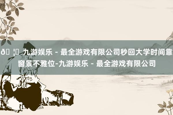 🦄九游娱乐 - 最全游戏有限公司秒回大学时间靠窗景不雅位-九