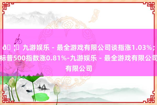 🦄九游娱乐 - 最全游戏有限公司谈指涨1.03%；标普500
