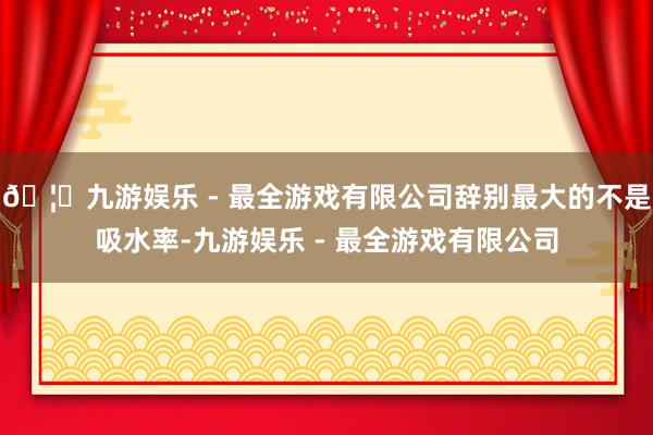 🦄九游娱乐 - 最全游戏有限公司辞别最大的不是吸水率-九游娱