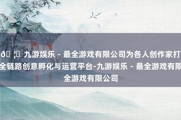 🦄九游娱乐 - 最全游戏有限公司为各人创作家打造了全链路创意孵化与运营平台-九游娱乐 - 最全游戏有限公司