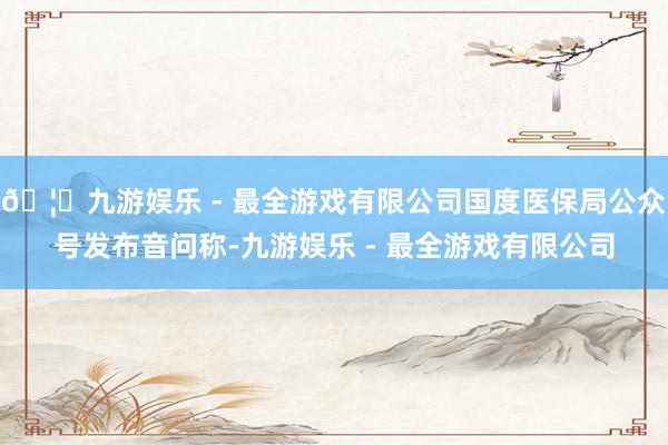 🦄九游娱乐 - 最全游戏有限公司国度医保局公众号发布音问称-九游娱乐 - 最全游戏有限公司