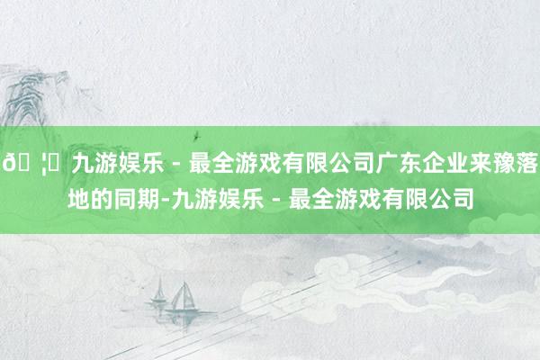 🦄九游娱乐 - 最全游戏有限公司广东企业来豫落地的同期-九游娱乐 - 最全游戏有限公司