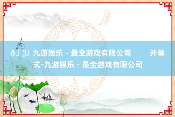 🦄九游娱乐 - 最全游戏有限公司         开幕式-九