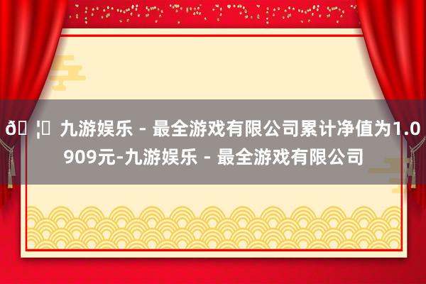 🦄九游娱乐 - 最全游戏有限公司累计净值为1.0909元-九游娱乐 - 最全游戏有限公司