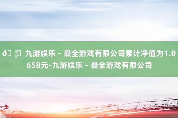 🦄九游娱乐 - 最全游戏有限公司累计净值为1.0658元-九游娱乐 - 最全游戏有限公司