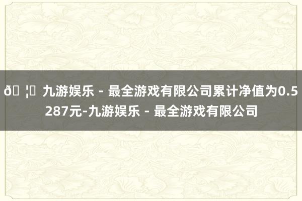 🦄九游娱乐 - 最全游戏有限公司累计净值为0.5287元-九游娱乐 - 最全游戏有限公司