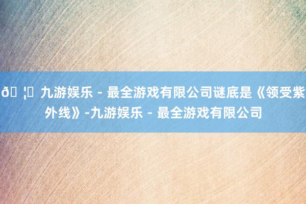 🦄九游娱乐 - 最全游戏有限公司谜底是《领受紫外线》-九游娱乐 - 最全游戏有限公司