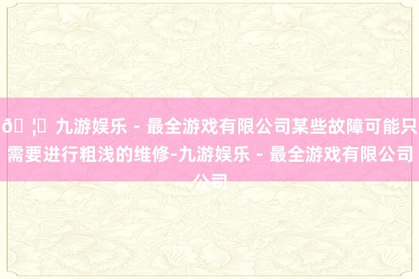 🦄九游娱乐 - 最全游戏有限公司某些故障可能只需要进行粗浅的维修-九游娱乐 - 最全游戏有限公司