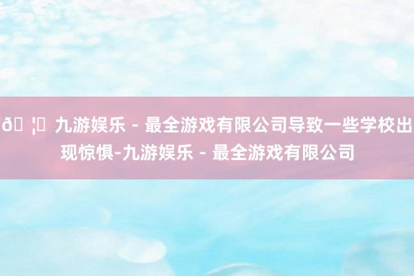 🦄九游娱乐 - 最全游戏有限公司导致一些学校出现惊惧-九游娱乐 - 最全游戏有限公司