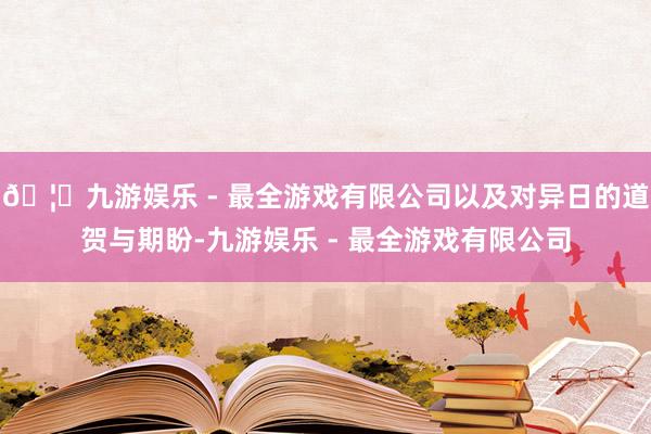 🦄九游娱乐 - 最全游戏有限公司以及对异日的道贺与期盼-九游娱乐 - 最全游戏有限公司