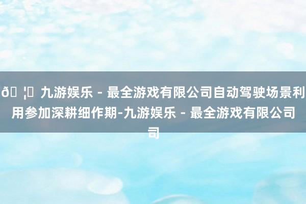 🦄九游娱乐 - 最全游戏有限公司自动驾驶场景利用参加深耕细作期-九游娱乐 - 最全游戏有限公司