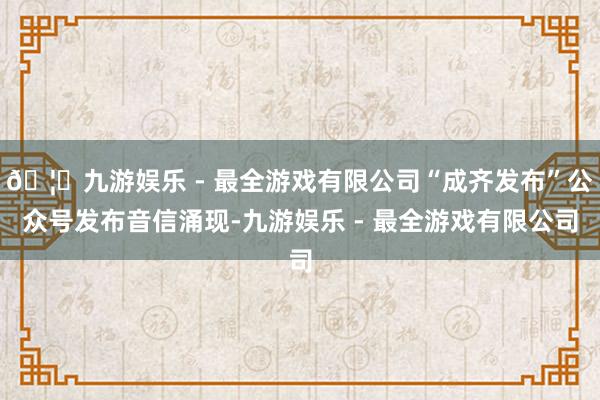 🦄九游娱乐 - 最全游戏有限公司“成齐发布”公众号发布音信涌现-九游娱乐 - 最全游戏有限公司