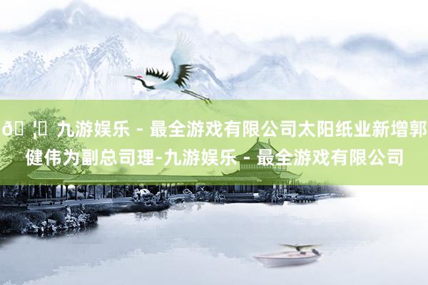 🦄九游娱乐 - 最全游戏有限公司太阳纸业新增郭健伟为副总司理-九游娱乐 - 最全游戏有限公司