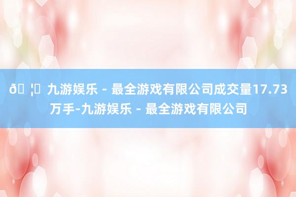🦄九游娱乐 - 最全游戏有限公司成交量17.73万手-九游娱乐 - 最全游戏有限公司