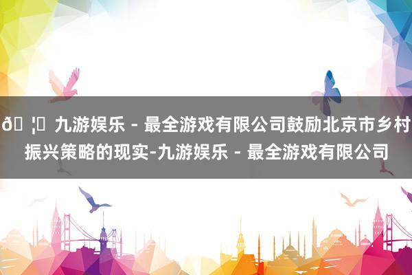 🦄九游娱乐 - 最全游戏有限公司鼓励北京市乡村振兴策略的现实-九游娱乐 - 最全游戏有限公司