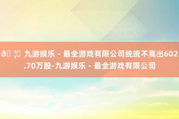 🦄九游娱乐 - 最全游戏有限公司统统不高出602.70万股-