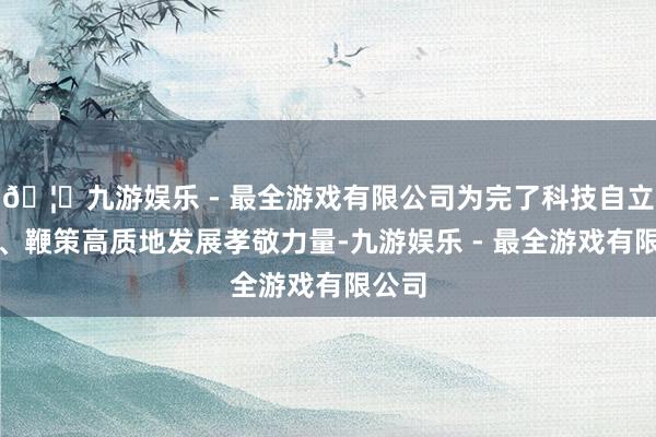🦄九游娱乐 - 最全游戏有限公司为完了科技自立自立、鞭策高质