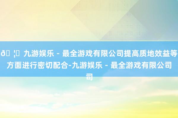 🦄九游娱乐 - 最全游戏有限公司提高质地效益等方面进行密切配