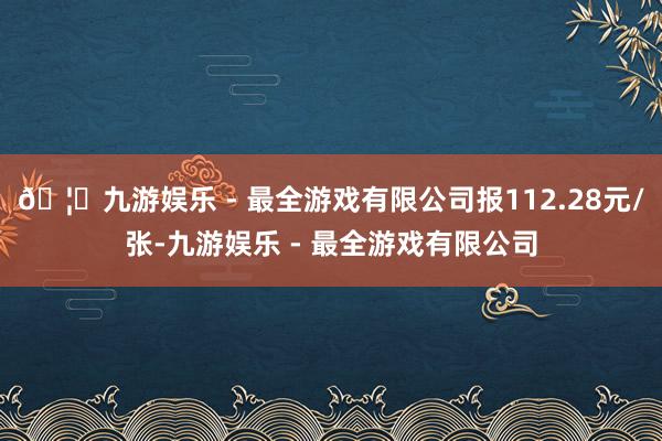 🦄九游娱乐 - 最全游戏有限公司报112.28元/张-九游娱