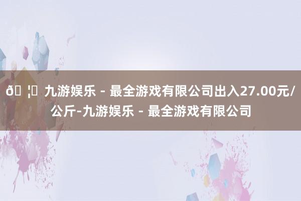 🦄九游娱乐 - 最全游戏有限公司出入27.00元/公斤-九游