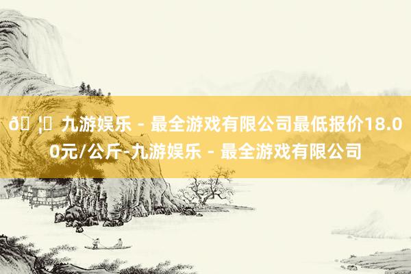 🦄九游娱乐 - 最全游戏有限公司最低报价18.00元/公斤-