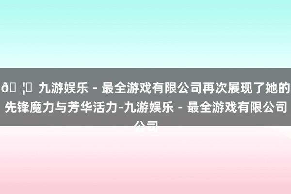🦄九游娱乐 - 最全游戏有限公司再次展现了她的先锋魔力与芳华
