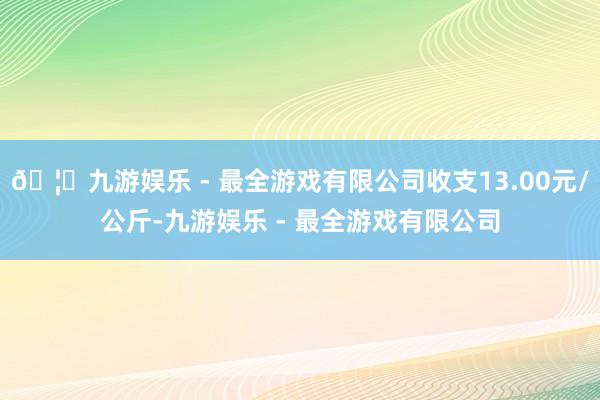 🦄九游娱乐 - 最全游戏有限公司收支13.00元/公斤-九游娱乐 - 最全游戏有限公司