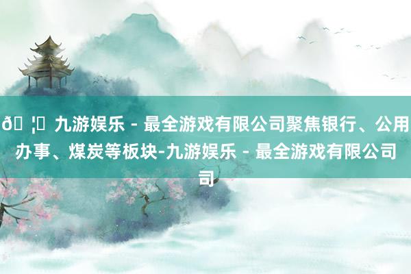 🦄九游娱乐 - 最全游戏有限公司聚焦银行、公用办事、煤炭等板