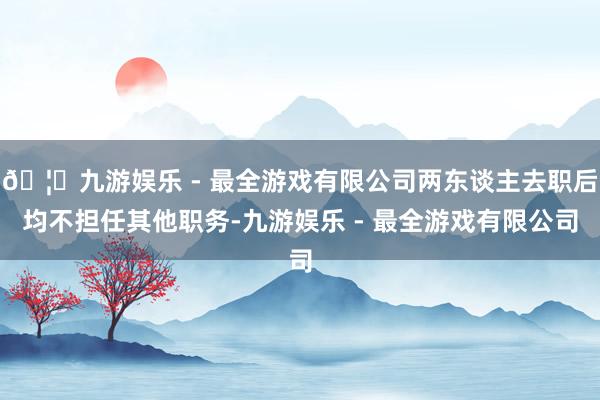 🦄九游娱乐 - 最全游戏有限公司两东谈主去职后均不担任其他职