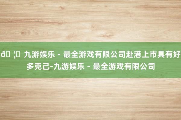 🦄九游娱乐 - 最全游戏有限公司赴港上市具有好多克己-九游娱