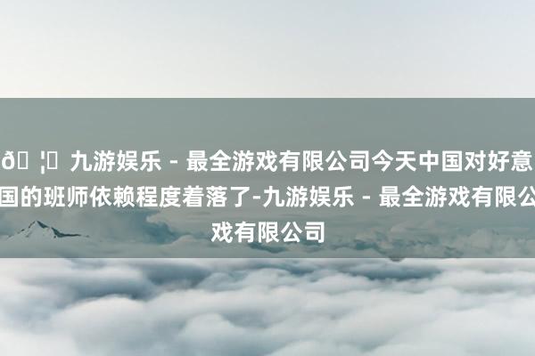 🦄九游娱乐 - 最全游戏有限公司今天中国对好意思国的班师依赖