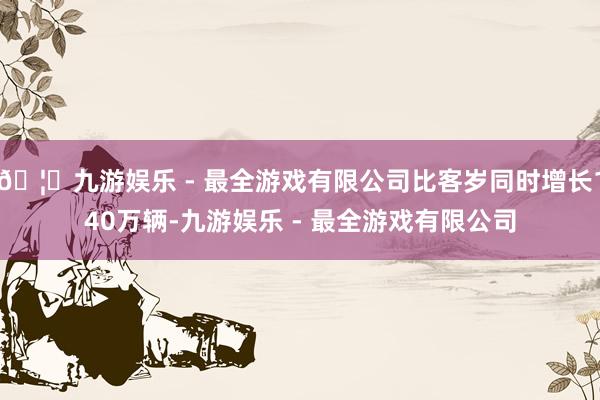 🦄九游娱乐 - 最全游戏有限公司比客岁同时增长140万辆-九