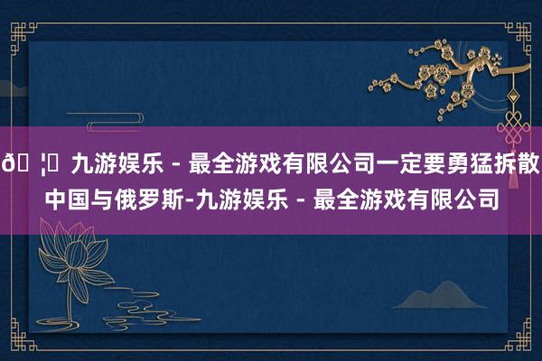 🦄九游娱乐 - 最全游戏有限公司一定要勇猛拆散中国与俄罗斯-