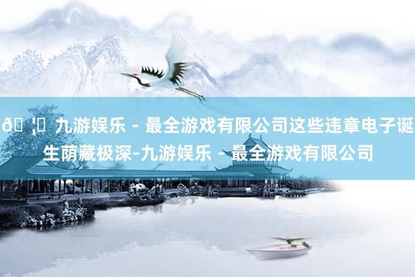 🦄九游娱乐 - 最全游戏有限公司这些违章电子诞生荫藏极深-九