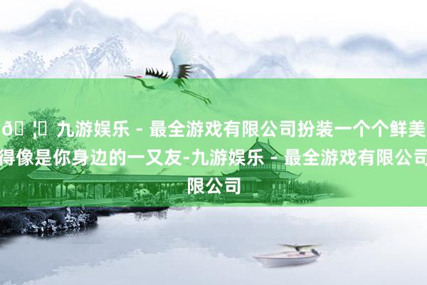 🦄九游娱乐 - 最全游戏有限公司扮装一个个鲜美得像是你身边的