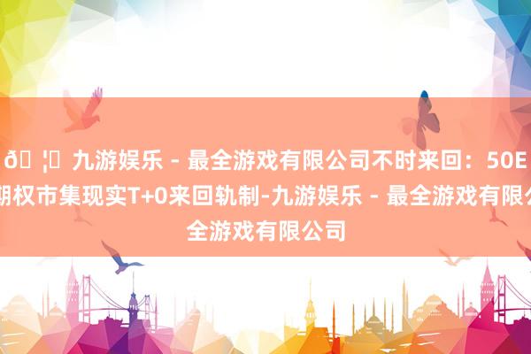 🦄九游娱乐 - 最全游戏有限公司不时来回：50ETF期权市集