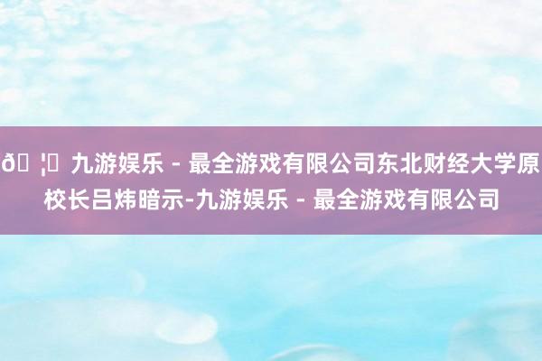 🦄九游娱乐 - 最全游戏有限公司东北财经大学原校长吕炜暗示-