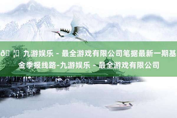 🦄九游娱乐 - 最全游戏有限公司笔据最新一期基金季报线路-九