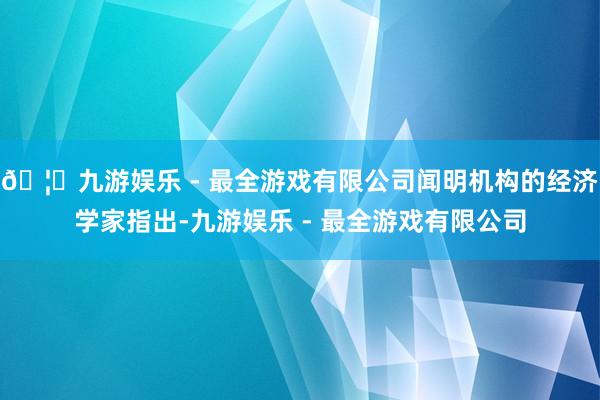🦄九游娱乐 - 最全游戏有限公司闻明机构的经济学家指出-九游