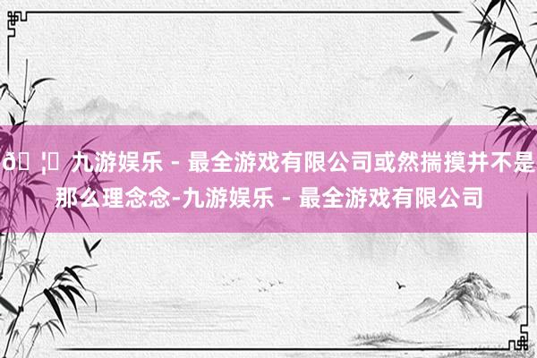 🦄九游娱乐 - 最全游戏有限公司或然揣摸并不是那么理念念-九