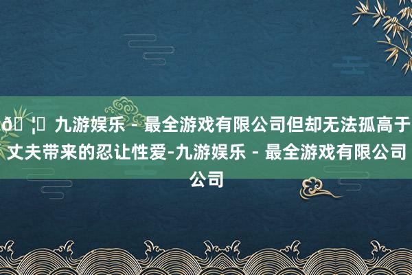 🦄九游娱乐 - 最全游戏有限公司但却无法孤高于丈夫带来的忍让