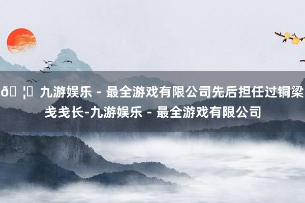 🦄九游娱乐 - 最全游戏有限公司先后担任过铜梁戋戋长-九游娱