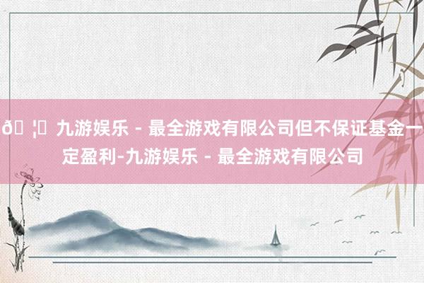 🦄九游娱乐 - 最全游戏有限公司但不保证基金一定盈利-九游娱