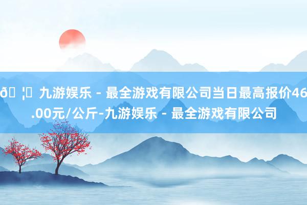 🦄九游娱乐 - 最全游戏有限公司当日最高报价46.00元/公